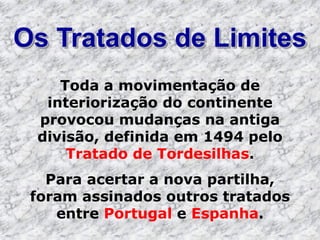 Os Tratados de Limites
Toda a movimentação de
interiorização do continente
provocou mudanças na antiga
divisão, definida em 1494 pelo
Tratado de Tordesilhas.
Para acertar a nova partilha,
foram assinados outros tratados
entre Portugal e Espanha.
 