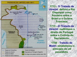 1713 - 1o Tratado de
Utrecht: definiu o Rio
Oiapoque como
fronteira entre o
Brasil e a Guiana
Francesa;
1715 - 2o Tratado de
Utrecht: reafirmava o
direito de Portugal
sobre a Colônia do
Sacramento;
1750 - Tratado de
Madri: estabeleceu o
princípio do uti
possidetis.
 