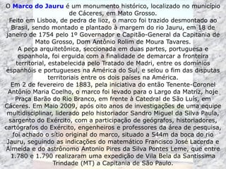 O Marco do Jauru é um monumento histórico, localizado no município
de Cáceres, em Mato Grosso.
Feito em Lisboa, de pedra de lioz, o marco foi trazido desmontado ao
Brasil, sendo montado e plantado à margem do rio Jauru, em 18 de
janeiro de 1754 pelo 1º Governador e Capitão-General da Capitania de
Mato Grosso, Dom Antônio Rolim de Moura Tavares.
A peça arquitetônica, seccionada em duas partes, portuguesa e
espanhola, foi erguida com a finalidade de demarcar a fronteira
territorial, estabelecida pelo Tratado de Madri, entre os domínios
espanhóis e portugueses na América do Sul, e selou o fim das disputas
territoriais entre os dois países na América.
Em 2 de fevereiro de 1883, pela iniciativa do então Tenente-Coronel
Antônio Maria Coelho, o marco foi levado para o Largo da Matriz, hoje
Praça Barão do Rio Branco, em frente à Catedral de São Luís, em
Cáceres. Em Maio 2009, após oito anos de investigações de uma equipe
multidisciplinar, liderado pelo historiador Sandro Miguel da Silva Paula,
sargento do Exército, com a participação de geógrafos, historiadores,
cartógrafos do Exército, engenheiros e professores da área de pesquisa,
foi achado o sítio original do marco, situado a 544m da boca do rio
Jauru, seguindo as indicações do matemático Francisco José Lacerda e
Almeida e do astrônomo Antonio Pires da Silva Pontes Leme, que entre
1.780 e 1.790 realizaram uma expedição de Vila Bela da Santíssima
Trindade (MT) a Capitania de São Paulo.
 