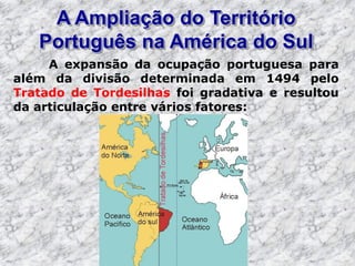 A Ampliação do Território
Português na América do Sul
A expansão da ocupação portuguesa para
além da divisão determinada em 1494 pelo
Tratado de Tordesilhas foi gradativa e resultou
da articulação entre vários fatores:
 