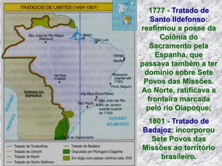 1777 - Tratado de
Santo Ildefonso:
reafirmou a posse da
Colônia do
Sacramento pela
Espanha, que
passava também a ter
domínio sobre Sete
Povos das Missões.
Ao Norte, ratificava a
fronteira marcada
pelo rio Oiapoque;
1801 - Tratado de
Badajoz: incorporou
Sete Povos das
Missões ao território
brasileiro.
 