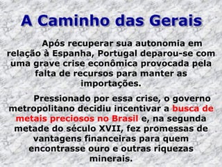 A Caminho das Gerais
Após recuperar sua autonomia em
relação à Espanha, Portugal deparou-se com
uma grave crise econômica provocada pela
falta de recursos para manter as
importações.
Pressionado por essa crise, o governo
metropolitano decidiu incentivar a busca de
metais preciosos no Brasil e, na segunda
metade do século XVII, fez promessas de
vantagens financeiras para quem
encontrasse ouro e outras riquezas
minerais.
 