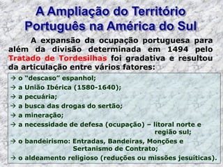 A Ampliação do Território
Português na América do Sul
A expansão da ocupação portuguesa para
além da divisão determinada em 1494 pelo
Tratado de Tordesilhas foi gradativa e resultou
da articulação entre vários fatores:
 o “descaso” espanhol;
 a União Ibérica (1580-1640);
 a pecuária;
 a busca das drogas do sertão;
 a mineração;
 a necessidade de defesa (ocupação) – litoral norte e
região sul;
 o bandeirismo: Entradas, Bandeiras, Monções e
Sertanismo de Contrato;
 o aldeamento religioso (reduções ou missões jesuíticas).
 