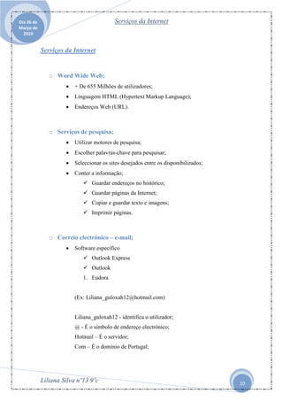 Dia 26 de                                 Serviços da Internet
Março de
  2010


            Serviços da Internet


               o Word Wide Web;
                        + De 655 Milhões de utilizadores;
                        Linguagem HTML (Hypertext Markup Language);
                        Endereços Web (URL).



               o Serviços de pesquisa;
                        Utilizar motores de pesquisa;
                        Escolher palavras-chave para pesquisar;
                        Seleccionar os sites desejados entre os disponibilizados;
                        Conter a informação;
                             Guardar endereços no histórico;
                             Guardar páginas da Internet;
                             Copiar e guardar texto e imagens;
                             Imprimir páginas.



               o Correio electrónico – e-mail;
                        Software específico
                             Outlook Express
                             Outlook
                            1. Eudora


                         (Ex: Liliana_guloxah12@hotmail.com)


                         Liliana_guloxah12 - identifica o utilizador;
                         @ - É o símbolo de endereço electrónico;
                         Hotmail – É o servidor;
                         Com – É o domínio de Portugal;




            Liliana Silva nº13 9ºc                                                   10
 
