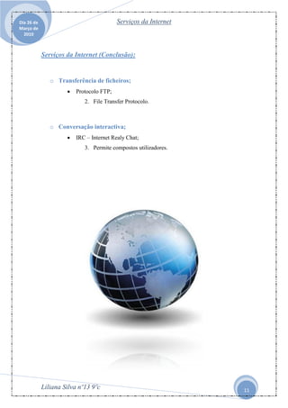 Dia 26 de                                 Serviços da Internet
Março de
  2010



            Serviços da Internet (Conclusão):


               o Transferência de ficheiros;
                        Protocolo FTP;
                            2. File Transfer Protocolo.



               o Conversação interactiva;
                        IRC – Internet Realy Chat;
                            3. Permite compostos utilizadores.




            Liliana Silva nº13 9ºc                               11
 