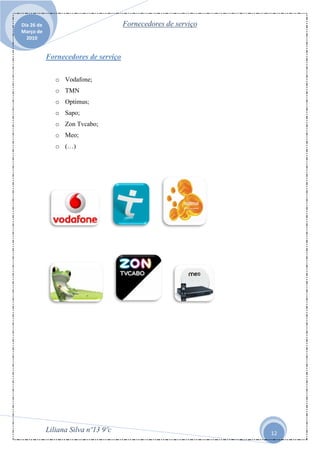Dia 26 de                             Fornecedores de serviço
Março de
  2010


            Fornecedores de serviço

               o Vodafone;
               o TMN
               o Optimus;
               o Sapo;
               o Zon Tvcabo;
               o Meo;
               o (…)




            Liliana Silva nº13 9ºc                              12
 