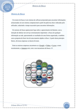 Dia 26 de                                    Motores de Busca
Março de
  2010


            Motores de Busca


             Um motor de busca é um sistema de software projectado para encontrar informações
            armazenadas em um sistema computacional a partir de palavras-chave indicadas pelo
            utilizador, reduzindo o tempo necessário para encontrar informações.

             Os motores de busca apareceram logo sobre o aparecimento da Internet, com a
            intenção de dedicar um serviço extremamente importante: a busca de qualquer
            informação na rede, apresentando os resultados de uma forma organizada, e também
            com a proposta de fazer isto de uma maneira rápida e eficaz. A partir deste princípio
            básico, diversas empresas se desenvolveram.

             Entre as maiores empresas encontram-se o Google; o Yahoo, o Lycos; e mais
            recentemente, a Amazon.com, com o seu mecanismo de busca A9.




            Liliana Silva nº13 9ºc                                                                  13
 