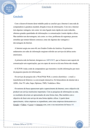 Dia 26 de                                         Conclusão
Março de
  2010


            Conclusão


             Com o desenvolvimento deste trabalho pode-se concluir que a Internet é uma rede de
            computadores à grandeza mundial, dirigida à troca de informações. Com isto a Internet
            tem algumas vantagens, tais como: ter uma ligação mais rápida em custo reduzido,
            obtemos grandes quantidades de informações e a comunicação é muito rápida e eficaz.
            Mas também tem desvantagens, tais como: os vírus; problemas de segurança; pessoas
            estranhas que tentam falarem connosco; estas são algumas das vantagens e
            desvantagens da Internet.

             A Internet surgiu nos anos 60, nos Estados Unidos da América. Os primeiros
            andamentos em redes de informação surgiram referido aos serviços de defesa norte-
            americanos.

             A primeira rede da Internet, designava-se ARPANET, que se baseava num suporte de
            comunicação sem organizações, que era capaz de mover-se de uma forma não situada.

             O TCP/IP é toda a rede de computadores que transmite e recebe informações por meio
            de pequenos pacotes de informações.

             Os serviços de pesquisa são o Word Wide Web; o correio electrónico – e-mail; a
            transferência de ficheiros e a conversação interactiva. Os fornecedores da internet são a
            ADSL; Zon TV cabo; Sapo; Optimus; TMN; Vodafone e Meo.

             Os motores de busca apareceram após o aparecimento da Internet, com o objectivo de
            produzir um serviço muitíssimo importante. Com as pesquisas de informações na rede,
            os resultados deveriam ser apresentados de uma forma clara. Mas também com o
            objectivo de fazer este serviço de uma forma rápida e eficaz. A partir deste
            aparecimento, várias empresas se expandiram, entre estas empresas destacaram-se o
            Google; o Yahoo, o Lycos e a Amazon.com, com o seu mecanismo de busca A9.




            Liliana Silva nº13 9ºc                                                                  14
 