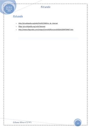Dia 26 de                                        Web grafia
Março de
  2010


            Web grafia


               o   Http://pt.wikipedia.org/wiki/Hist%C3%B3ria_da_internet
               o   Http://pt.wikipedia.org/wiki/Internet
               o   Http://www.efagundes.com/artigos/Como%20funciona%20a%20INTERNET.htm




            Liliana Silva nº13 9ºc                                                       15
 