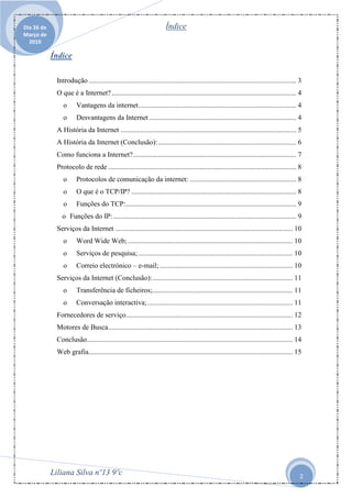 Dia 26 de                                                             Índice
Março de
  2010

            Índice

             Introdução ..................................................................................................................... 3
             O que é a Internet? ........................................................................................................ 4
                o      Vantagens da internet ......................................................................................... 4
                o      Desvantagens da Internet ................................................................................... 4
             A História da Internet ................................................................................................... 5
             A História da Internet (Conclusão): .............................................................................. 6
             Como funciona a Internet? ............................................................................................ 7
             Protocolo de rede .......................................................................................................... 8
                o      Protocolos de comunicação da internet: ............................................................ 8
                o      O que é o TCP/IP? ............................................................................................. 8
                o      Funções do TCP: ................................................................................................ 9
               o Funções do IP: ....................................................................................................... 9
             Serviços da Internet .................................................................................................... 10
                o      Word Wide Web; ............................................................................................. 10
                o      Serviços de pesquisa; ....................................................................................... 10
                o      Correio electrónico – e-mail; ........................................................................... 10
             Serviços da Internet (Conclusão): ............................................................................... 11
                o      Transferência de ficheiros;............................................................................... 11
                o      Conversação interactiva; .................................................................................. 11
             Fornecedores de serviço .............................................................................................. 12
             Motores de Busca........................................................................................................ 13
             Conclusão.................................................................................................................... 14
             Web grafia................................................................................................................... 15




            Liliana Silva nº13 9ºc                                                                                                            2
 