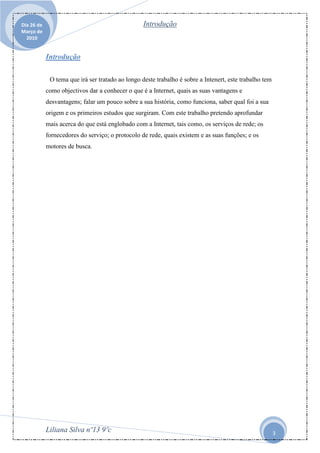 Dia 26 de                                         Introdução
Março de
  2010


            Introdução

             O tema que irá ser tratado ao longo deste trabalho é sobre a Intenert, este trabalho tem
            como objectivos dar a conhecer o que é a Internet, quais as suas vantagens e
            desvantagens; falar um pouco sobre a sua história, como funciona, saber qual foi a sua
            origem e os primeiros estudos que surgiram. Com este trabalho pretendo aprofundar
            mais acerca do que está englobado com a Internet, tais como, os serviços de rede; os
            fornecedores do serviço; o protocolo de rede, quais existem e as suas funções; e os
            motores de busca.




            Liliana Silva nº13 9ºc                                                                      3
 