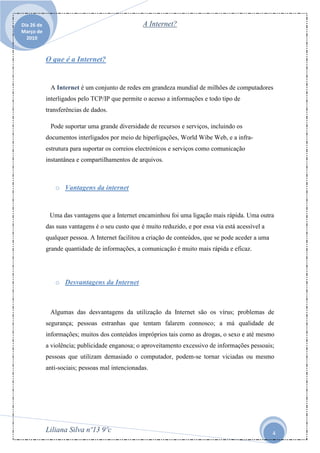 Dia 26 de                                         A Internet?
Março de
  2010



            O que é a Internet?


             A Internet é um conjunto de redes em grandeza mundial de milhões de computadores
            interligados pelo TCP/IP que permite o acesso a informações e todo tipo de
            transferências de dados.

             Pode suportar uma grande diversidade de recursos e serviços, incluindo os
            documentos interligados por meio de hiperligações, World Wibe Web, e a infra-
            estrutura para suportar os correios electrónicos e serviços como comunicação
            instantânea e compartilhamentos de arquivos.



               o Vantagens da internet


             Uma das vantagens que a Internet encaminhou foi uma ligação mais rápida. Uma outra
            das suas vantagens é o seu custo que é muito reduzido, e por essa via está acessível a
            qualquer pessoa. A Internet facilitou a criação de conteúdos, que se pode aceder a uma
            grande quantidade de informações, a comunicação é muito mais rápida e eficaz.




               o Desvantagens da Internet



             Algumas das desvantagens da utilização da Internet são os vírus; problemas de
            segurança; pessoas estranhas que tentam falarem connosco; a má qualidade de
            informações; muitos dos conteúdos impróprios tais como as drogas, o sexo e até mesmo
            a violência; publicidade enganosa; o aproveitamento excessivo de informações pessoais;
            pessoas que utilizam demasiado o computador, podem-se tornar viciadas ou mesmo
            anti-sociais; pessoas mal intencionadas.




            Liliana Silva nº13 9ºc                                                                   4
 