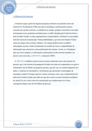 Dia 26 de                                  A História da Internet
Março de
  2010


            A História da Internet


             A Internet surgiu a partir de algumas pesquisas militares nos períodos áureos da
            Guerra Fria. Na década de 1960, dois blocos ideológica e politicamente opostos
            exerciam um enorme controlo e a influência no mundo, qualquer mecanismo; inovação;
            instrumentos novos poderiam contribuir para o conflito dirigida pela União Soviética e
            pelos Estados Unidos: as duas superpotências compreendiam a eficiência e necessidade
            total dos meios de comunicação. Nesta probabilidade, o governo dos Estados Unidos
            temia um ataque russo às bases militares. Um ataque poderia trazer ao público
            informações secretas. Então foi planeado um modelo de troca e compartilhando de
            informações que autorizasse a descentralização das mesmas. Assim, se o Pentágono
            quer que fosse atingido, as informações armazenadas ali não estariam perdidas, era
            preciso criar uma rede, a ARPANET, criada pela ARPA.

             A ARPANET trabalhava através de um sistema conhecido como chaveamento de
            pacotes, que é um sistema de propagação de dados em redes de computadores no qual as
            informações são divididas em pequenos pacotes, que por sua vez contém fragmento dos
            dados, o endereço do destinatário e informações que permitiam a remontagem da
            mensagem original. O ataque agressivo nunca aconteceu, mas o que o departamento de
            defesa dos Estados Unidos não sabia era que dava início ao maior fenómeno mediático
            do século 20, era o único meio de comunicação que simplesmente em 4 anos,
            conseguiria atingir cerca de 50 milhões de pessoas.




            Liliana Silva nº13 9ºc                                                                   5
 