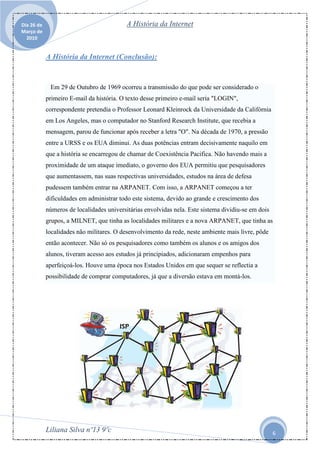 Dia 26 de                                  A História da Internet
Março de
  2010


            A História da Internet (Conclusão):



             Em 29 de Outubro de 1969 ocorreu a transmissão do que pode ser considerado o
            primeiro E-mail da história. O texto desse primeiro e-mail seria "LOGIN",
            correspondente pretendia o Professor Leonard Kleinrock da Universidade da Califórnia
            em Los Angeles, mas o computador no Stanford Research Institute, que recebia a
            mensagem, parou de funcionar após receber a letra "O". Na década de 1970, a pressão
            entre a URSS e os EUA diminui. As duas potências entram decisivamente naquilo em
            que a história se encarregou de chamar de Coexistência Pacifica. Não havendo mais a
            proximidade de um ataque imediato, o governo dos EUA permitiu que pesquisadores
            que aumentassem, nas suas respectivas universidades, estudos na área de defesa
            pudessem também entrar na ARPANET. Com isso, a ARPANET começou a ter
            dificuldades em administrar todo este sistema, devido ao grande e crescimento dos
            números de localidades universitárias envolvidas nela. Este sistema dividiu-se em dois
            grupos, a MILNET, que tinha as localidades militares e a nova ARPANET, que tinha as
            localidades não militares. O desenvolvimento da rede, neste ambiente mais livre, pôde
            então acontecer. Não só os pesquisadores como também os alunos e os amigos dos
            alunos, tiveram acesso aos estudos já principiados, adicionaram empenhos para
            aperfeiçoá-los. Houve uma época nos Estados Unidos em que sequer se reflectia a
            possibilidade de comprar computadores, já que a diversão estava em montá-los.




            Liliana Silva nº13 9ºc                                                                   6
 