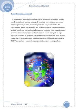Dia 26 de                              Como funciona a Internet?
Março de
  2010


            Como funciona a Internet?

             A Internet serve para interligar qualquer tipo de computador em qualquer lugar do
            mundo. Actualmente qualquer pessoa pode comunicar com a Internet, envolvendo
            empresas privadas, governos, escolas e organizações não-governamentais. Os
            requeridos são possuir um computador, um software compatível com a Internet e uma
            conexão por telefone com um fornecedor de acesso à Internet. Quem pretender ter um
            computador constantemente conectado a rede deverá possuir um registo no órgão
            regulador da Internet no seu país. Cada computador na rede possui um único endereço
            para acesso. A comunicação entre computadores da rede é feita através do protocolo
            TCP/IP que gerência e encaminha mensagens de dados entre os computadores.




            Liliana Silva nº13 9ºc                                                                7
 