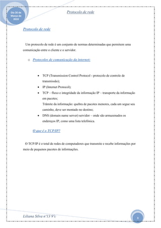 Dia 26 de                                     Protocolo de rede
Março de
  2010


            Protocolo de rede


             Um protocolo de rede é um conjunto de normas determinadas que permitem uma
            comunicação entre o cliente e o servidor.

               o Protocolos de comunicação da internet:



                          TCP (Transmission Control Protocol - protocolo de controle de
                           transmissão);
                          IP (Internet Protocol);
                          TCP – fluxo e integridade da informação IP – transporte da informação
                           em pacotes;
                           Trâmite da informação: quebra de pacotes menores, cada um segue seu
                           caminho, deve ser montado no destino;
                          DNS (domain name server) servidor – onde são armazenados os
                           endereços IP, como uma lista telefónica.

                   O que é o TCP/IP?


             O TCP/IP é o total de redes de computadores que transmite e recebe informações por
            meio de pequenos pacotes de informações.




            Liliana Silva nº13 9ºc                                                                 8
 