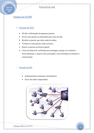 Dia 26 de                                    Protocolo de rede
Março de
  2010


            Funções do TCP/IP



               o Funções do TCP:

                     Dividir a informação em pequenos pacotes;
                     Enviar estes pacotes ao destinatário por meio da rede;
                     Receber os pacotes que estão sendo enviados;
                     Verificar se estes pacotes estão correctos;
                     Reunir os pacotes na forma original;
                     Criar um número de verificação para montagem, porque se os números
                      forem diferentes, o arquivo está corrompido e será solicitada ao remetente a
                      retransmissão.




               o Funções do IP:



                         Endereçamento (remetente e destinatário);
                         Envio dos dados empacotados.




            Liliana Silva nº13 9ºc                                                                   9
 