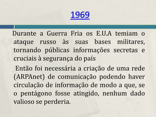 1969
Durante a Guerra Fria os E.U.A temiam o
ataque russo às suas bases militares,
tornando públicas informações secretas e
cruciais à segurança do país
 Então foi necessária a criação de uma rede
(ARPAnet) de comunicação podendo haver
circulação de informação de modo a que, se
o pentágono fosse atingido, nenhum dado
valioso se perderia.
 