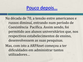 Pouco depois…
Na década de 70, a tensão entre americanos e
 russos diminuí, entrando num período de
 Coexistência Pacífica. Assim sendo, foi
 permitido aos alunos universitários que, nos
 respectivos estabelecimentos de ensino,
 desenvolvessem as suas pesquisas.
Mas, com isto a ARPAnet começou a ter
 dificuldades em administrar tantos
 utilizadores…
 