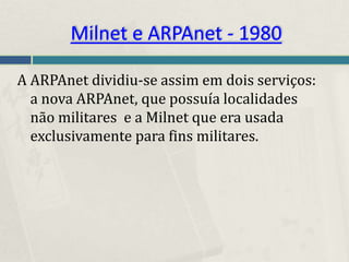 Milnet e ARPAnet - 1980

A ARPAnet dividiu-se assim em dois serviços:
  a nova ARPAnet, que possuía localidades
  não militares e a Milnet que era usada
  exclusivamente para fins militares.
 