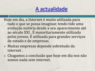 A actualidade
Hoje em dia, a Internet é muito utilizada para
  tudo o que se possa imaginar, tendo tido uma
  evolução notória desde a seu aparecimento até
  ao século XXI . É maioritariamente utilizada
  pelos jovens. É utilizada para grandes serviços
  de estado e de empresas.
 Muitas empresas depende sobretudo da
  internet .
 Chagamos a conclusão que hoje em dia nos não
  somos nada sem internet.
 