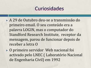    A 29 de Outubro deu-se a transmissão do
    primeiro email. O seu conteúdo era a
    palavra LOGIN, mas o computador do
    Standford Research Institute, receptor da
    mensagem, parou de funcionar depois de
    receber a letra O
   O primeiro servidor Web nacional foi
    activado pelo LNEC ( Laboratório Nacional
    de Engenharia Cívil) em 1992
 