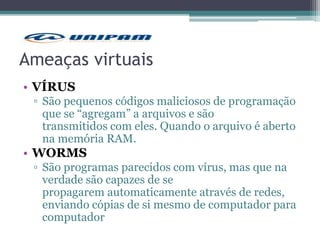 Ameaças virtuais
• VÍRUS
▫ São pequenos códigos maliciosos de programação
que se “agregam” a arquivos e são
transmitidos com eles. Quando o arquivo é aberto
na memória RAM.
• WORMS
▫ São programas parecidos com vírus, mas que na
verdade são capazes de se
propagarem automaticamente através de redes,
enviando cópias de si mesmo de computador para
computador
 