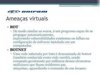 Ameaças virtuais
• BOT
▫ De modo similar ao worm, é um programa capaz de se
propagar automaticamente,
explorando vulnerabilidades existentes ou falhas na
configuração de software instalado em um
computador.
• BOTNET
▫ Uma rede infectada por bots é denominada de botnet
(também conhecida como rede zumbi), sendo
composta geralmente por milhares desses elementos
maliciosos que ficam residentes nas
máquinas, aguardando o comando de um invasor.
 
