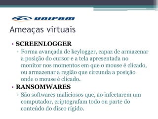 Ameaças virtuais
• SCREENLOGGER
▫ Forma avançada de keylogger, capaz de armazenar
a posição do cursor e a tela apresentada no
monitor nos momentos em que o mouse é clicado,
ou armazenar a região que circunda a posição
onde o mouse é clicado.
• RANSOMWARES
▫ São softwares maliciosos que, ao infectarem um
computador, criptografam todo ou parte do
conteúdo do disco rígido.
 