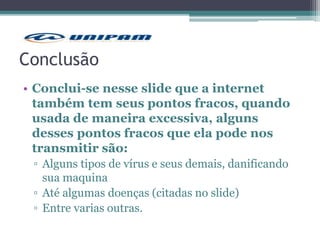Conclusão
• Conclui-se nesse slide que a internet
também tem seus pontos fracos, quando
usada de maneira excessiva, alguns
desses pontos fracos que ela pode nos
transmitir são:
▫ Alguns tipos de vírus e seus demais, danificando
sua maquina
▫ Até algumas doenças (citadas no slide)
▫ Entre varias outras.
 