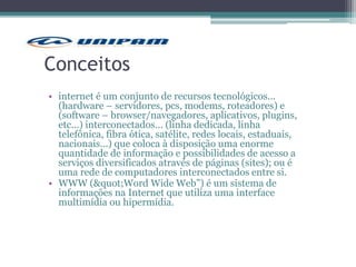 Conceitos
• internet é um conjunto de recursos tecnológicos...
(hardware – servidores, pcs, modems, roteadores) e
(software – browser/navegadores, aplicativos, plugins,
etc...) interconectados... (linha dedicada, linha
telefônica, fibra ótica, satélite, redes locais, estaduais,
nacionais...) que coloca à disposição uma enorme
quantidade de informação e possibilidades de acesso a
serviços diversificados através de páginas (sites); ou é
uma rede de computadores interconectados entre si.
• WWW ("Word Wide Web”) é um sistema de
informações na Internet que utiliza uma interface
multimídia ou hipermídia.
 
