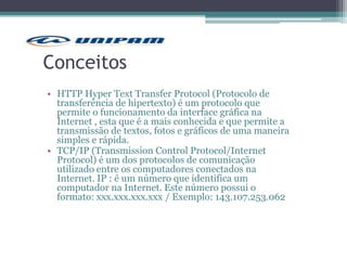 Conceitos
• HTTP Hyper Text Transfer Protocol (Protocolo de
transferência de hipertexto) é um protocolo que
permite o funcionamento da interface gráfica na
Internet , esta que é a mais conhecida e que permite a
transmissão de textos, fotos e gráficos de uma maneira
simples e rápida.
• TCP/IP (Transmission Control Protocol/Internet
Protocol) é um dos protocolos de comunicação
utilizado entre os computadores conectados na
Internet. IP : é um número que identifica um
computador na Internet. Este número possui o
formato: xxx.xxx.xxx.xxx / Exemplo: 143.107.253.062
 