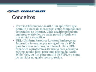 Conceitos
• Correio Eletrônico (e-mail) é um aplicativo que
permite a troca de mensagens entre computadores
conectados na internet. Cada usuário possui um
endereço eletrônico ou caixa postal própria em
um servidor específico.
• URL (Uniform Resource Locator/Endereço na
Internet) são usadas por navegadores da Web
para localizar recursos na Internet. Uma URL
especifica o protocolo a ser usado para acessar o
recurso (como http: para uma página da World
Wide Web, ou ftp: para um site de FTP), e o nome
do servidor no qual o recurso reside.
 
