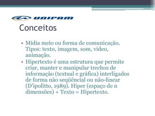 Conceitos
• Mídia meio ou forma de comunicação.
Tipos: texto, imagem, som, vídeo,
animação.
• Hipertexto é uma estrutura que permite
criar, manter e manipular trechos de
informação (textual e gráfica) interligados
de forma não seqüêncial ou não-linear
(D'ipolitto, 1989). Hiper (espaço de n
dimensões) + Texto = Hipertexto.
 