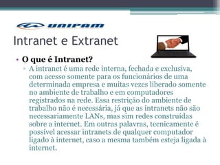Intranet e Extranet
• O que é Intranet?
▫ A intranet é uma rede interna, fechada e exclusiva,
com acesso somente para os funcionários de uma
determinada empresa e muitas vezes liberado somente
no ambiente de trabalho e em computadores
registrados na rede. Essa restrição do ambiente de
trabalho não é necessária, já que as intranets não são
necessariamente LANs, mas sim redes construídas
sobre a internet. Em outras palavras, tecnicamente é
possível acessar intranets de qualquer computador
ligado à internet, caso a mesma também esteja ligada à
internet.
 