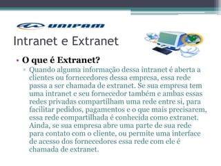 Intranet e Extranet
• O que é Extranet?
▫ Quando alguma informação dessa intranet é aberta a
clientes ou fornecedores dessa empresa, essa rede
passa a ser chamada de extranet. Se sua empresa tem
uma intranet e seu fornecedor também e ambas essas
redes privadas compartilham uma rede entre si, para
facilitar pedidos, pagamentos e o que mais precisarem,
essa rede compartilhada é conhecida como extranet.
Ainda, se sua empresa abre uma parte de sua rede
para contato com o cliente, ou permite uma interface
de acesso dos fornecedores essa rede com ele é
chamada de extranet.
 