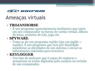 Ameaças virtuais
• TROJANHORSE
▫ É um programa aparentemente inofensivo que entra
em seu computador na forma de cartão virtual, álbum
de fotos, protetor de tela, jogo etc.
• SPYWARE
▫ Trata-se de um programa espião (spy em inglês =
espião). É um programa que tem por finalidade
monitorar as atividades de um sistema e enviar as
informações coletadas para terceiros.
• KEYLOGGER
▫ Um tipo de malware que é capaz de capturar e
armazenar as teclas digitadas pelo usuário no teclado
de um computador.
 