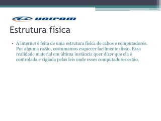 Estrutura física
• A internet é feita de uma estrutura física de cabos e computadores.
Por alguma razão, costumamos esquecer facilmente disso. Essa
realidade material em última instância quer dizer que ela é
controlada e vigiada pelas leis onde esses computadores estão.
 