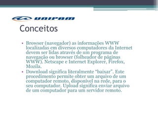Conceitos
• Browser (navegador) as informações WWW
localizadas em diversos computadores da Internet
devem ser lidas através de um programa de
navegação ou browser (folheador de páginas
WWW). Netscape e Internet Explorer, Firefox,
Mozila.
• Download significa literalmente “baixar”. Este
procedimento permite obter um arquivo de um
computador remoto, disponível na rede, para o
seu computador. Upload significa enviar arquivo
de um computador para um servidor remoto.
 