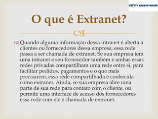 
 Quando alguma informação dessa intranet é aberta a
clientes ou fornecedores dessa empresa, essa rede
passa a ser chamada de extranet. Se sua empresa tem
uma intranet e seu fornecedor também e ambas essas
redes privadas compartilham uma rede entre si, para
facilitar pedidos, pagamentos e o que mais
precisarem, essa rede compartilhada é conhecida
como extranet. Ainda, se sua empresa abre uma
parte de sua rede para contato com o cliente, ou
permite uma interface de acesso dos fornecedores
essa rede com ele é chamada de extranet.
O que é Extranet?
 