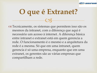 
 Tecnicamente, os sistemas que permitem isso são os
mesmos da intranet, com a diferença que aqui é
necessário um acesso à internet. A diferença básica
entre intranet e extranet está em quem gerencia a
rede. O funcionamento é o mesmo e a arquitetura da
rede é a mesma. Só que em uma intranet, quem
gerencia é só uma empresa, enquanto que em uma
extranet, os gerentes são as várias empresas que
compartilham a rede.
O que é Extranet?
 