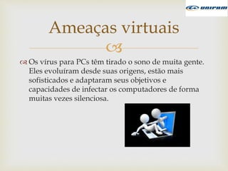 
 Os vírus para PCs têm tirado o sono de muita gente.
Eles evoluíram desde suas origens, estão mais
sofisticados e adaptaram seus objetivos e
capacidades de infectar os computadores de forma
muitas vezes silenciosa.
Ameaças virtuais
 