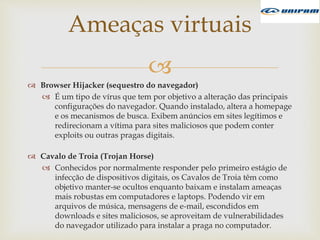 
 Browser Hijacker (sequestro do navegador)
 É um tipo de vírus que tem por objetivo a alteração das principais
configurações do navegador. Quando instalado, altera a homepage
e os mecanismos de busca. Exibem anúncios em sites legítimos e
redirecionam a vítima para sites maliciosos que podem conter
exploits ou outras pragas digitais.
 Cavalo de Troia (Trojan Horse)
 Conhecidos por normalmente responder pelo primeiro estágio de
infecção de dispositivos digitais, os Cavalos de Troia têm como
objetivo manter-se ocultos enquanto baixam e instalam ameaças
mais robustas em computadores e laptops. Podendo vir em
arquivos de música, mensagens de e-mail, escondidos em
downloads e sites maliciosos, se aproveitam de vulnerabilidades
do navegador utilizado para instalar a praga no computador.
Ameaças virtuais
 