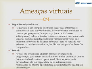 
 Rogue Security Software
 Rogueware é um vampiro que busca sugar suas informações
confidenciais para roubar dinheiro. Esses softwares maliciosos se
passam por programas de segurança (como antivírus ou
antispywares) e de otimização, e são abertos sem a interferência do
usuário, exibindo resultados de uma varredura por vírus, que
mostram a detecção de diversas infecções – que na verdade não
existem, ou de diversas otimizações disponíveis para “turbinar” o
computador.
 Rootkit
 Rootkit são trojans que utilizam métodos avançados de
programação para serem instalados em camadas profundas ou não
documentadas do sistema operacional. Seus aspectos mais
devastadores são sua capacidade de se autorrecuperar,
reinstalando-se mesmo após limpeza do computador e sua rápida
disseminação.
Ameaças virtuais
 