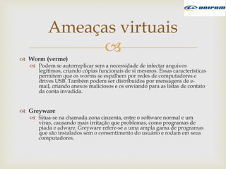 
 Worm (verme)
 Podem se autorreplicar sem a necessidade de infectar arquivos
legítimos, criando cópias funcionais de si mesmos. Essas características
permitem que os worms se espalhem por redes de computadores e
drives USB. Também podem ser distribuídos por mensagens de e-
mail, criando anexos maliciosos e os enviando para as listas de contato
da conta invadida.
 Greyware
 Situa-se na chamada zona cinzenta, entre o software normal e um
vírus, causando mais irritação que problemas, como programas de
piada e adware. Greyware refere-se a uma ampla gama de programas
que são instalados sem o consentimento do usuário e rodam em seus
computadores.
Ameaças virtuais
 