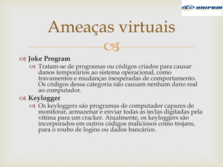 
 Joke Program
 Tratam-se de programas ou códigos criados para causar
danos temporários ao sistema operacional, como
travamentos e mudanças inesperadas de comportamento.
Os códigos dessa categoria não causam nenhum dano real
ao computador.
 Keylogger
 Os keyloggers são programas de computador capazes de
monitorar, armazenar e enviar todas as teclas digitadas pela
vítima para um cracker. Atualmente, os keyloggers são
incorporados em outros códigos maliciosos como trojans,
para o roubo de logins ou dados bancários.
Ameaças virtuais
 