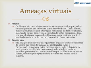 
 Macros
 Os Macros são uma série de comandos automatizados que podem
ser configurados em softwares como Word e Excel. Dessa forma,
muitos documentos com instruções maliciosas podem ser criados,
infectando outros arquivos ou executando ações prejudiciais toda
vez que eles forem executados. Em sua grande maioria, a ação é
realizada ao abrir ou fechar um documento dessa extensão.
 Ransonware
 São códigos maliciosos que sequestram arquivos ou todo o sistema
da vítima por meio de técnicas de criptografia. Após o
“sequestro”, o malware exibe mensagens exigindo o depósito de
uma quantia em dinheiro, ou a compra de um determinado
produto, prometendo o envio de senha que irá liberar os arquivos.
Porém, mesmo após o pagamento, a vítima não recebe senha
alguma.
Ameaças virtuais
 