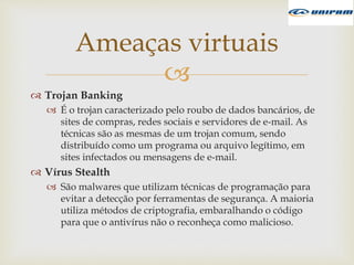 
 Trojan Banking
 É o trojan caracterizado pelo roubo de dados bancários, de
sites de compras, redes sociais e servidores de e-mail. As
técnicas são as mesmas de um trojan comum, sendo
distribuído como um programa ou arquivo legítimo, em
sites infectados ou mensagens de e-mail.
 Vírus Stealth
 São malwares que utilizam técnicas de programação para
evitar a detecção por ferramentas de segurança. A maioria
utiliza métodos de criptografia, embaralhando o código
para que o antivírus não o reconheça como malicioso.
Ameaças virtuais
 