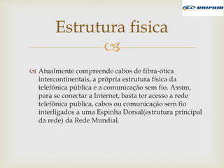 
 Atualmente compreende cabos de fibra-ótica
intercontinentais, a própria estrutura física da
telefônica pública e a comunicação sem fio. Assim,
para se conectar a Internet, basta ter acesso a rede
telefônica publica, cabos ou comunicação sem fio
interligados a uma Espinha Dorsal(estrutura principal
da rede) da Rede Mundial.
Estrutura fisica
 