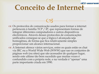 
 Os protocolos de comunicação usados para formar a internet
pertencem à família TCP / IP, que representam formas de
integrar diferentes computadores e outros dispositivos
electrónicos. Através desses protocolos de comunicações
unificados consegue-se que a lógica é alcançada seja
homogênea, de forma que fica relativamente simples
proporcionar um alcance internacional.
 A Internet oferece vários serviços, entre os quais estão os chat
via IRC ou a World Wide Web (WWW) que sao os conjuntos de
páginas web (ou sites) que são acessados de qualquer lugar,
sendo este ultimo tão bem sucedido que muitas vezes é
confundido com a própria rede, e na verdade é "apenas" uma
parte importante criada em 1990.
Conceito de Internet
 